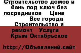 Строительство домов и бань под ключ без посредников, › Цена ­ 515 000 - Все города Строительство и ремонт » Услуги   . Крым,Октябрьское